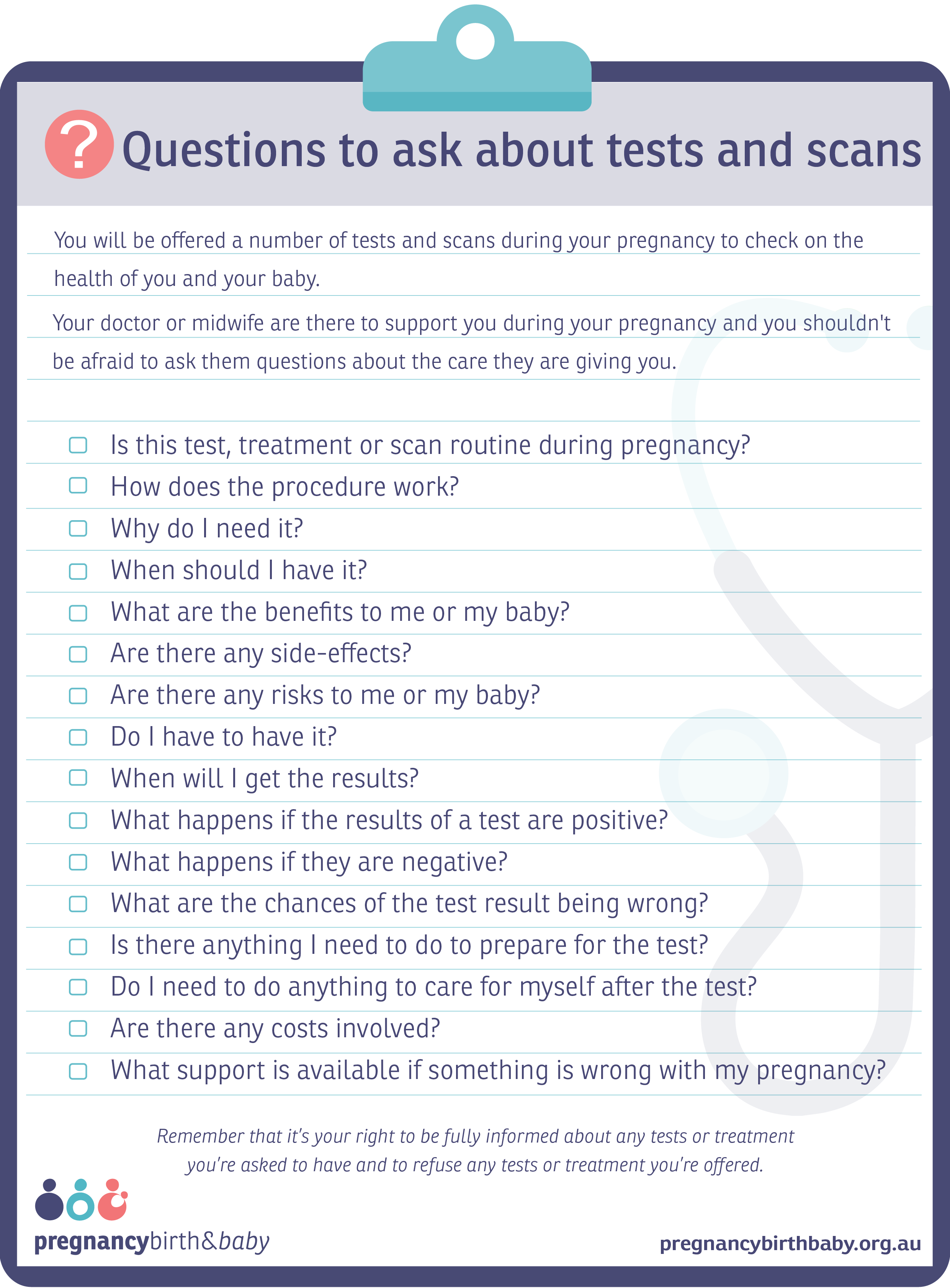 Questions to ask your doctor about tests and scans Checklist of question to ask your doctor or midwife about tests and scans during pregnancy.